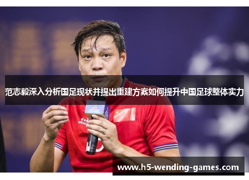 范志毅深入分析国足现状并提出重建方案如何提升中国足球整体实力