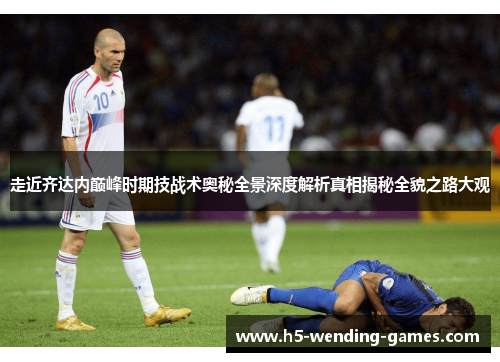 走近齐达内巅峰时期技战术奥秘全景深度解析真相揭秘全貌之路大观 走近齐达内巅峰时期技战术奥秘全景深度解析真相揭秘全貌之路大观