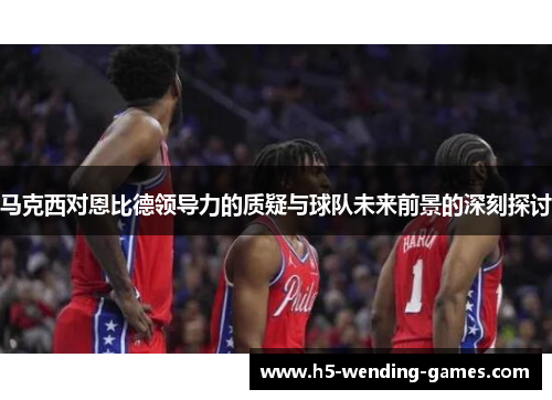 马克西对恩比德领导力的质疑与球队未来前景的深刻探讨