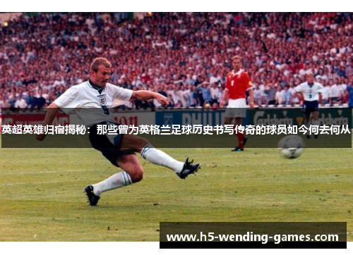 英超英雄归宿揭秘：那些曾为英格兰足球历史书写传奇的球员如今何去何从