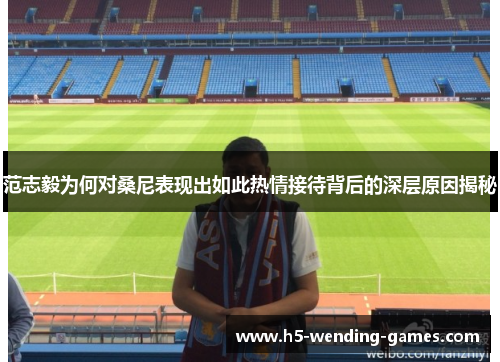 范志毅为何对桑尼表现出如此热情接待背后的深层原因揭秘