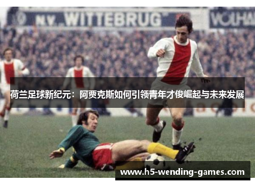 荷兰足球新纪元：阿贾克斯如何引领青年才俊崛起与未来发展