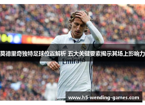 莫德里奇独特足球位置解析 五大关键要素揭示其场上影响力