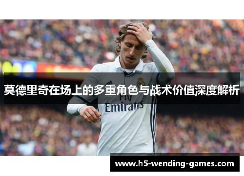 莫德里奇在场上的多重角色与战术价值深度解析