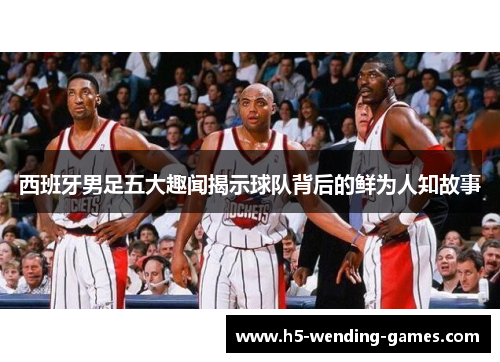 西班牙男足五大趣闻揭示球队背后的鲜为人知故事