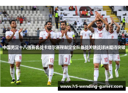 中国男足十八强赛客战卡塔尔赛程敲定全队备战关键战球迷期待突破